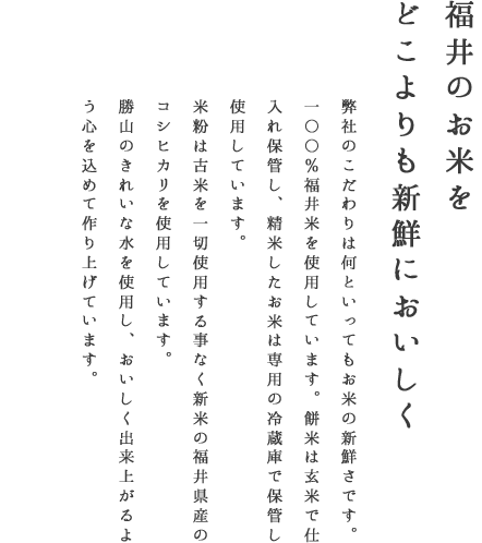 福井のお米をどこよりも新鮮においしく　弊社のこだわりは何といってもお米の新鮮さです。100％福井米を使用しています。餅米は玄米で仕入れ保管し、精米したお米は専用の冷蔵庫で保管し使用しています。米粉は古米を一切使用する事なく新米の福井県産のコシヒカリを使用しています。勝山のきれいな水を使用しおいしく出来上がるよう、心を込めて作り上げています。